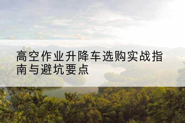 康平升降车怎么选-高空作业升降车选购实战指南与避坑要点