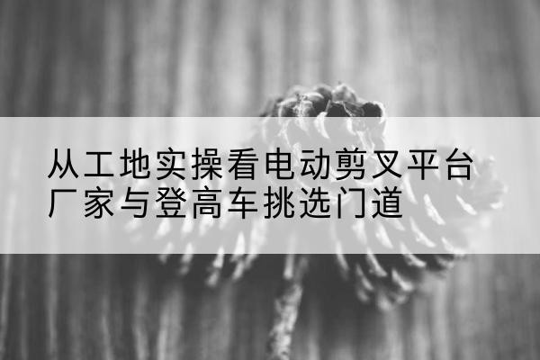 康平电动剪叉升降平台厂家-从工地实操看电动剪叉平台厂家与登高车挑选门道