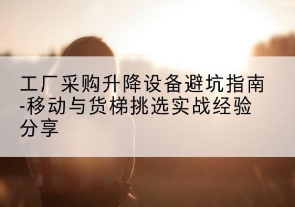 康平移动式升降机怎么选-工厂采购升降设备避坑指南-移动与货梯挑选实战经验分享