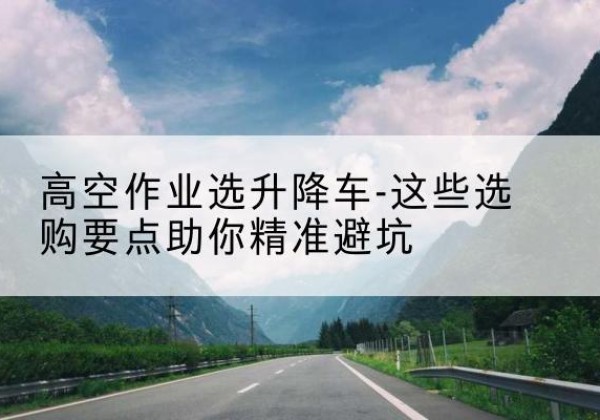 康平升降车厂家-高空作业选升降车-这些选购要点助你*避坑