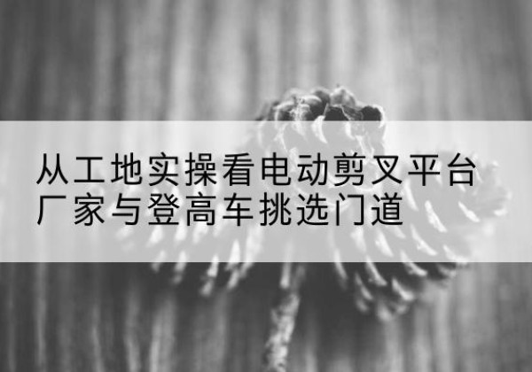 康平电动剪叉升降平台厂家-从工地实操看电动剪叉平台厂家与登高车挑选门道